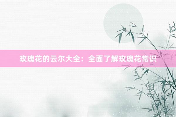 玫瑰花的云尔大全：全面了解玫瑰花常识