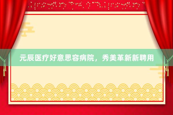 元辰医疗好意思容病院，秀美革新新聘用